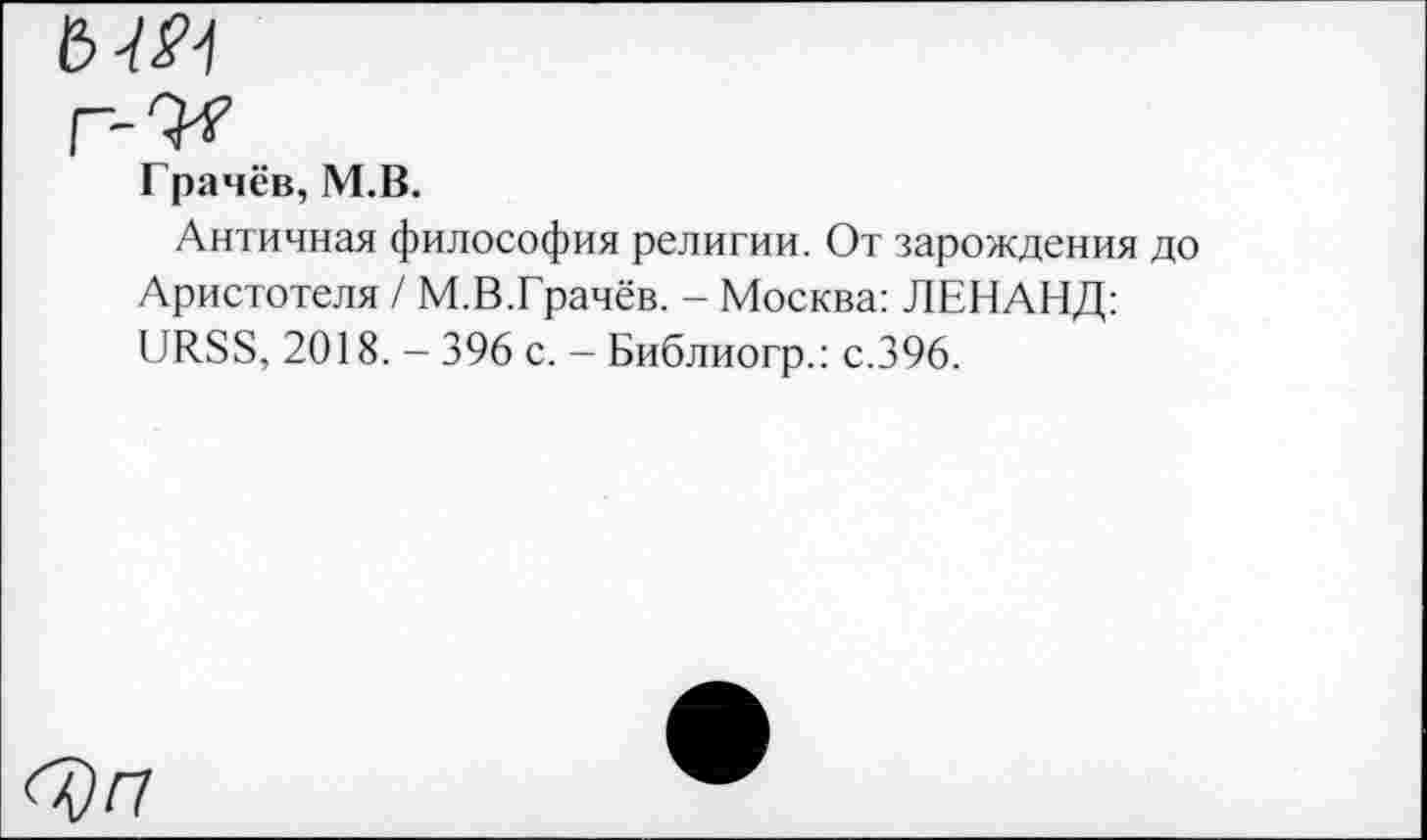 ﻿ЬШ
г-U
Грачёв, М.В.
Античная философия религии. От зарождения до Аристотеля / М.В.Грачёв. - Москва: ЛЕНАНД: URSS, 2018. - 396 с. - Библиогр.: с.396.
<^)гг